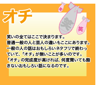 オチ 笑いの全てはここで決まります。普通一般の人と芸人の違いもここにあります。一般の人の話はおもしろいネタフリで終わっていて、「オチ」が無いことが多いのです。「オチ」の完成度が高ければ、何度聞いても飽きないおもしろい話になるのです。