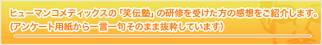 ヒューマン コメディックスの「笑伝塾」の研修を受けた方の感想をご紹介します。（アンケート用紙からそのまま抜粋しています。）