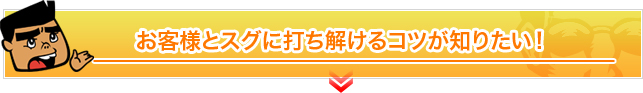 お客様とスグに打ち解けるコツが知りたい！