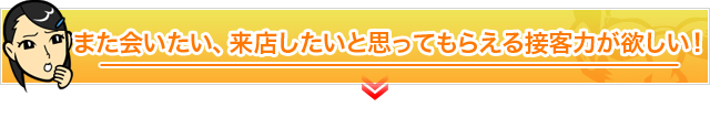 また会いたい、来店したいと思ってもらえる接客力が欲しい！