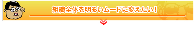 組織全体を明るいムードに変えたい！